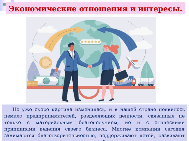 Экономические отношения и интересы.  Но уже скоро картина изменилась, и в нашей стране появилось немало предпринимателей, разделяющих ценности, связанные не только с материальным благополучием, но и с этическими принципами ведения своего бизнеса. Многие компании сегодня занимаются благотворительностью, поддерживают детей, развивают спорт, строят различные социальные объекты. 