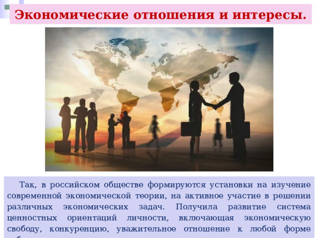 Экономические отношения и интересы.  Так, в российском обществе формируются установки на изучение современной экономической теории, на активное участие в решении различных экономических задач. Получила развитие система ценностных ориентаций личности, включающая экономическую свободу, конкуренцию, уважительное отношение к любой форме собственности, коммерческому успеху как социальному достижению. 