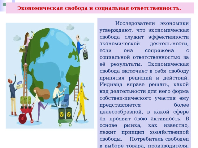Экономическая свобода и социальная ответственность.  Исследователи экономики утверждают, что экономическая свобода служит эффективности экономической деятель-ности, если она сопряжена с социальной ответственностью за её результаты. Экономическая свобода включает в себя свободу принятия решений и действий. Индивид вправе решать, какой вид деятельности для него форма собствен-нического участия ему представляется более целесообразной, в какой сфере он проявит свою активность. В основе рынка, как известно, лежит принцип хозяйственной свободы. Потребитель свободен в выборе товара, производителя, форм потребления. Производитель свободен в выборе вида деятельности, её объёма и форм. 