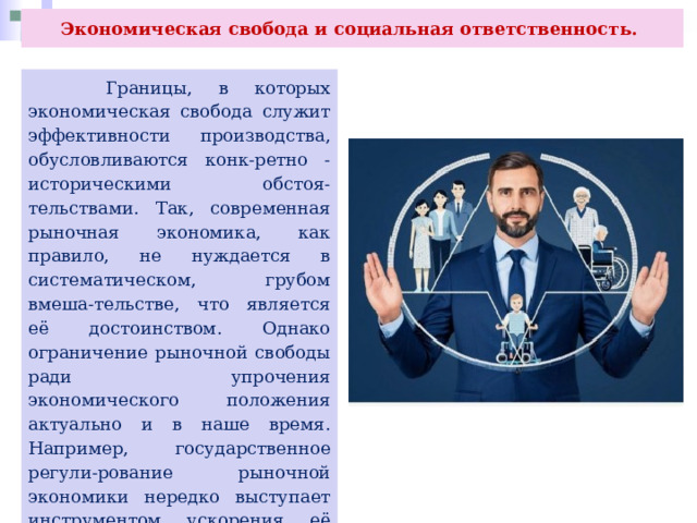 Экономическая свобода и социальная ответственность.  Границы, в которых экономическая свобода служит эффективности производства, обусловливаются конк-ретно - историческими обстоя-тельствами. Так, современная рыночная экономика, как правило, не нуждается в систематическом, грубом вмеша-тельстве, что является её достоинством. Однако ограничение рыночной свободы ради упрочения экономического положения актуально и в наше время. Например, государственное регули-рование рыночной экономики нередко выступает инструментом ускорения её развития. (Вспомните, какие методы регулирования использует государ-ство.) 