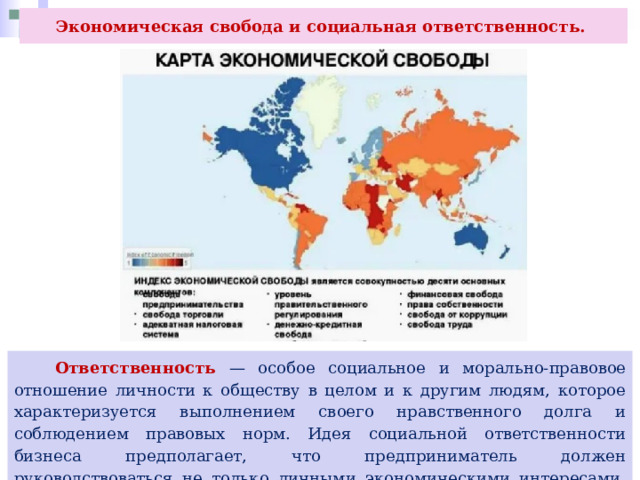 Экономическая свобода и социальная ответственность.  Ответственность — особое социальное и морально-правовое отношение личности к обществу в целом и к другим людям, которое характеризуется выполнением своего нравственного долга и соблюдением правовых норм. Идея социальной ответственности бизнеса предполагает, что предприниматель должен руководствоваться не только личными экономическими интересами, но и интересами общества в целом. 