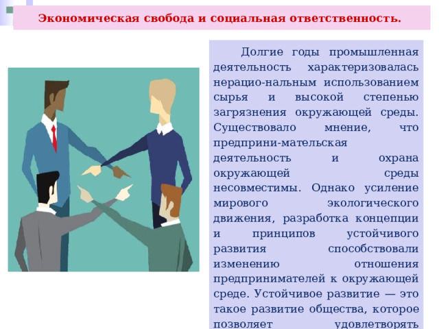 Экономическая свобода и социальная ответственность.  Долгие годы промышленная деятельность характеризовалась нерацио-нальным использованием сырья и высокой степенью загрязнения окружающей среды. Существовало мнение, что предприни-мательская деятельность и охрана окружающей среды несовместимы. Однако усиление мирового экологического движения, разработка концепции и принципов устойчивого развития способствовали изменению отношения предпринимателей к окружающей среде. Устойчивое развитие — это такое развитие общества, которое позволяет удовлетворять потребности нынешнего поколения, не нанося при этом ущерба будущим поколениям для удовлетворения их потребностей. 