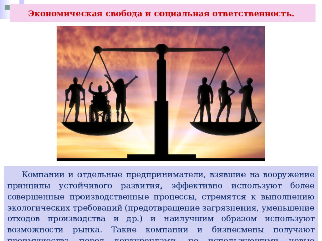 Экономическая свобода и социальная ответственность.  Компании и отдельные предприниматели, взявшие на вооружение принципы устойчивого развития, эффективно используют более совершенные производственные процессы, стремятся к выполнению экологических требований (предотвращение загрязнения, уменьшение отходов производства и др.) и наилучшим образом используют возможности рынка. Такие компании и бизнесмены получают преимущества перед конкурентами, не использующими новые подходы к предпринимательской деятельности. 