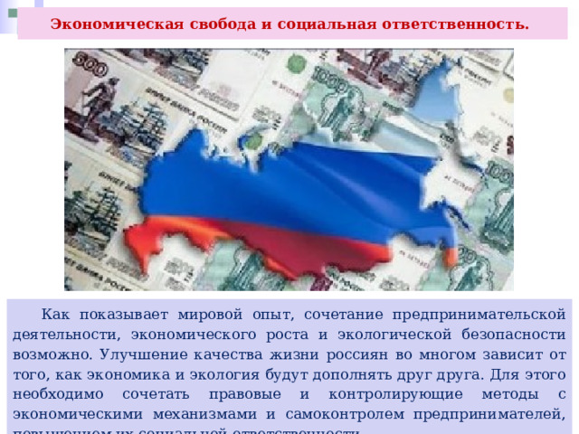 Экономическая свобода и социальная ответственность.  Как показывает мировой опыт, сочетание предпринимательской деятельности, экономического роста и экологической безопасности возможно. Улучшение качества жизни россиян во многом зависит от того, как экономика и экология будут дополнять друг друга. Для этого необходимо сочетать правовые и контролирующие методы с экономическими механизмами и самоконтролем предпринимателей, повышением их социальной ответственности. 