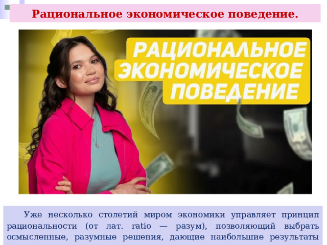 Рациональное экономическое поведение.  Уже несколько столетий миром экономики управляет принцип рациональности (от лат. ratio — разум), позволяющий выбрать осмысленные, разумные решения, дающие наибольшие результаты при минимальных затратах ресурсов. 