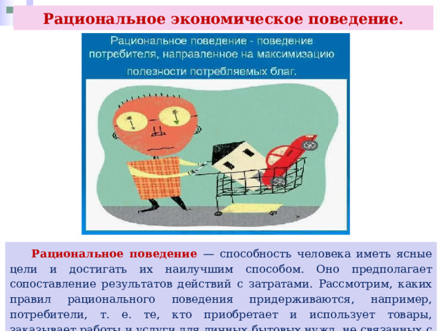 Рациональное экономическое поведение.  Рациональное поведение — способность человека иметь ясные цели и достигать их наилучшим способом. Оно предполагает сопоставление результатов действий с затратами. Рассмотрим, каких правил рационального поведения придерживаются, например, потребители, т. е. те, кто приобретает и использует товары, заказывает работы и услуги для личных бытовых нужд, не связанных с извлечением прибыли. 