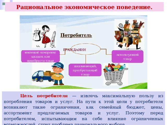 Рациональное экономическое поведение.  Цель потребителя — извлечь максимальную пользу из потребления товаров и услуг. На пути к этой цели у потребителя возникают такие ограничения, как семейный бюджет, цены, ассортимент предлагаемых товаров и услуг. Поэтому перед потребителем, испытывающим на себе влияние ограниченных возможностей, стоит проблема рационального выбора. 