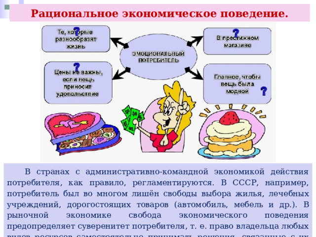 Рациональное экономическое поведение.  В странах с административно-командной экономикой действия потребителя, как правило, регламентируются. В СССР, например, потребитель был во многом лишён свободы выбора жилья, лечебных учреждений, дорогостоящих товаров (автомобиль, мебель и др.). В рыночной экономике свобода экономического поведения предопределяет суверенитет потребителя, т. е. право владельца любых видов ресурсов самостоятельно принимать решения, связанные с их использованием. 