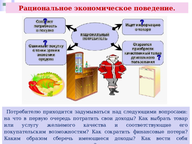Рациональное экономическое поведение.  Потребителю приходится задумываться над следующими вопросами: на что в первую очередь потратить свои доходы? Как выбрать товар или услугу желаемого качества и соответствующие его покупательским возможностям? Как сократить финансовые потери? Каким образом сберечь имеющиеся доходы? Как вести себя рационально на различных рынках? 