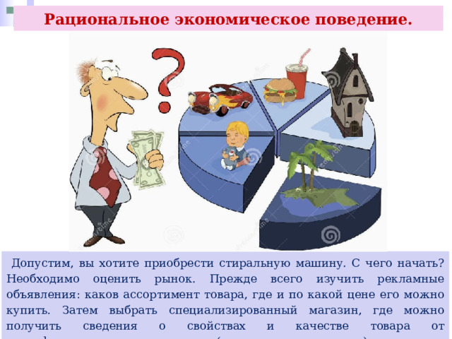 Рациональное экономическое поведение.  Допустим, вы хотите приобрести стиральную машину. С чего начать? Необходимо оценить рынок. Прежде всего изучить рекламные объявления: каков ассортимент товара, где и по какой цене его можно купить. Затем выбрать специализированный магазин, где можно получить сведения о свойствах и качестве товара от квалифицированного специалиста (товароведа, менеджера) 