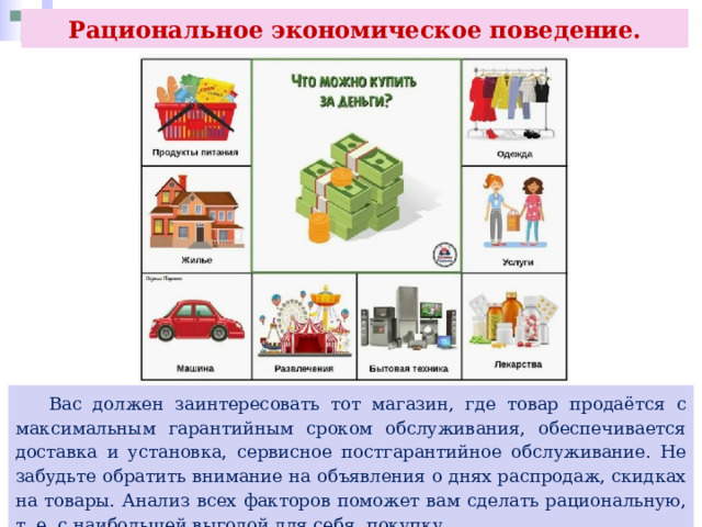 Рациональное экономическое поведение.  Вас должен заинтересовать тот магазин, где товар продаётся с максимальным гарантийным сроком обслуживания, обеспечивается доставка и установка, сервисное постгарантийное обслуживание. Не забудьте обратить внимание на объявления о днях распродаж, скидках на товары. Анализ всех факторов поможет вам сделать рациональную, т. е. с наибольшей выгодой для себя, покупку. 