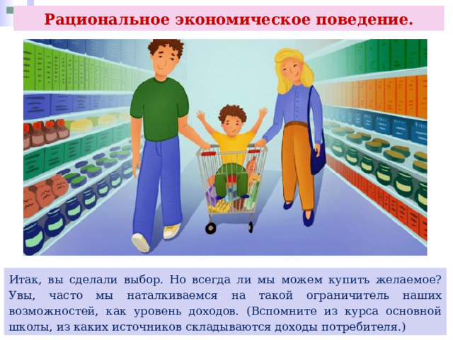 Рациональное экономическое поведение. Итак, вы сделали выбор. Но всегда ли мы можем купить желаемое? Увы, часто мы наталкиваемся на такой ограничитель наших возможностей, как уровень доходов. (Вспомните из курса основной школы, из каких источников складываются доходы потребителя.) 
