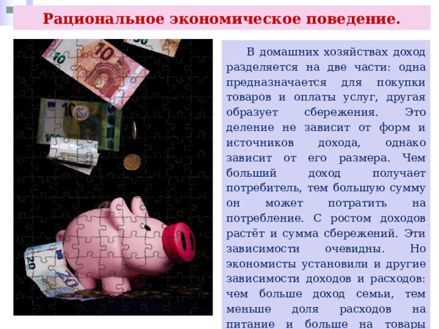 Рациональное экономическое поведение.  В домашних хозяйствах доход разделяется на две части: одна предназначается для покупки товаров и оплаты услуг, другая образует сбережения. Это деление не зависит от форм и источников дохода, однако зависит от его размера. Чем больший доход получает потребитель, тем большую сумму он может потратить на потребление. С ростом доходов растёт и сумма сбережений. Эти зависимости очевидны. Но экономисты установили и другие зависимости доходов и расходов: чем больше доход семьи, тем меньше доля расходов на питание и больше на товары длительного пользования, большим также становится удельный вес сбережений. 
