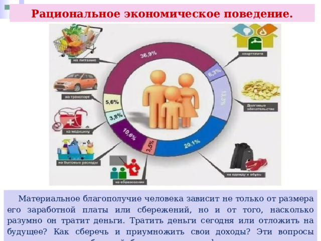 Рациональное экономическое поведение.  Материальное благополучие человека зависит не только от размера его заработной платы или сбережений, но и от того, насколько разумно он тратит деньги. Тратить деньги сегодня или отложить на будущее? Как сберечь и приумножить свои доходы? Эти вопросы волнуют всех потребителей, будь то семья или фирма. 