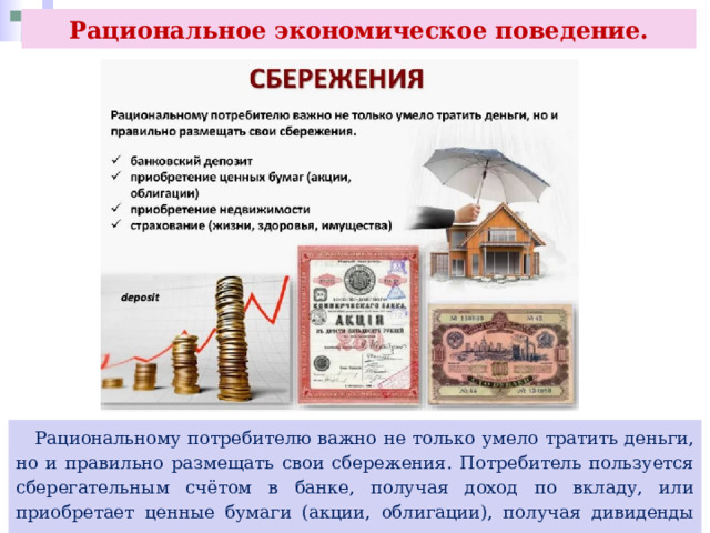 Рациональное экономическое поведение.  Рациональному потребителю важно не только умело тратить деньги, но и правильно размещать свои сбережения. Потребитель пользуется сберегательным счётом в банке, получая доход по вкладу, или приобретает ценные бумаги (акции, облигации), получая дивиденды по ним. 