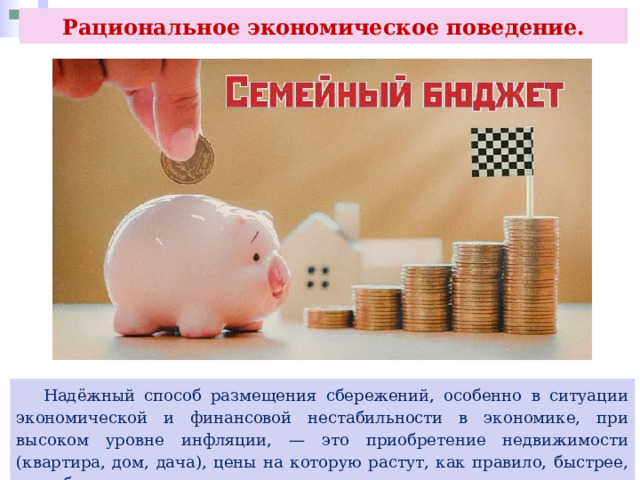 Рациональное экономическое поведение.  Надёжный способ размещения сбережений, особенно в ситуации экономической и финансовой нестабильности в экономике, при высоком уровне инфляции, — это приобретение недвижимости (квартира, дом, дача), цены на которую растут, как правило, быстрее, чем обесцениваются деньги. 