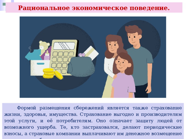 Рациональное экономическое поведение.  Формой размещения сбережений является также страхование жизни, здоровья, имущества. Страхование выгодно и производителям этой услуги, и её потребителям. Оно означает защиту людей от возможного ущерба. Те, кто застраховался, делают периодические взносы, а страховые компании выплачивают им денежное возмещение в случае ущерба. 