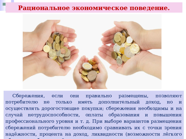 Рациональное экономическое поведение.  Сбережения, если они правильно размещены, позволяют потребителю не только иметь дополнительный доход, но и осуществлять дорогостоящие покупки; сбережения необходимы и на случай нетрудоспособности, оплаты образования и повышения профессионального уровня и т. д. При выборе вариантов размещения сбережений потребителю необходимо сравнивать их с точки зрения надёжности, процента на доход, ликвидности (возможности лёгкого обращения сбережений в наличные деньги). 