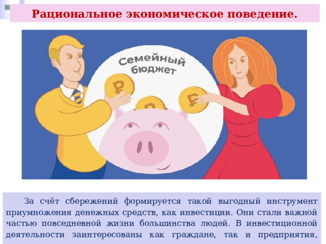 Рациональное экономическое поведение.  За счёт сбережений формируется такой выгодный инструмент приумножения денежных средств, как инвестиции. Они стали важной частью повседневной жизни большинства людей. В инвестиционной деятельности заинтересованы как граждане, так и предприятия, государство. 