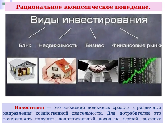 Рациональное экономическое поведение.  Инвестиции — это вложение денежных средств в различные направления хозяйственной деятельности. Для потребителей это возможность получить дополнительный доход на случай сложных жизненных ситуаций. 