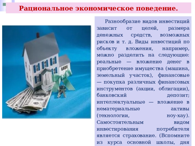 Рациональное экономическое поведение.  Разнообразие видов инвестиций зависит от целей, размера денежных средств, возможных рисков и т. д. Виды инвестиций по объекту вложения, например, можно разделить на следующие: реальные — вложение денег в приобретение имущества (машина, земельный участок), финансовые — покупка различных финансовых инструментов (акции, облигации), банковский депозит; интеллектуальные — вложение в нематериальные активы (технологии, ноу-хау). Самостоятельным видом инвестирования потребителя является страхование. (Вспомните из курса основной школы, дня получения каких страховых услуг и в каких целях гражданами используются денежные средства.) 