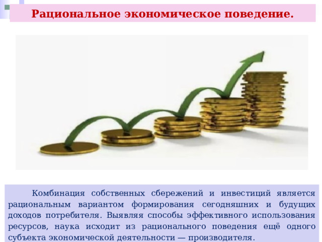 Рациональное экономическое поведение.  Комбинация собственных сбережений и инвестиций является рациональным вариантом формирования сегодняшних и будущих доходов потребителя. Выявляя способы эффективного использования ресурсов, наука исходит из рационального поведения ещё одного субъекта экономической деятельности — производителя. 