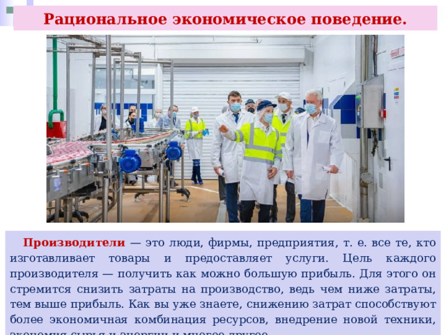 Рациональное экономическое поведение.  Производители — это люди, фирмы, предприятия, т. е. все те, кто изготавливает товары и предоставляет услуги. Цель каждого производителя — получить как можно большую прибыль. Для этого он стремится снизить затраты на производство, ведь чем ниже затраты, тем выше прибыль. Как вы уже знаете, снижению затрат способствуют более экономичная комбинация ресурсов, внедрение новой техники, экономия сырья и энергии и многое другое. 