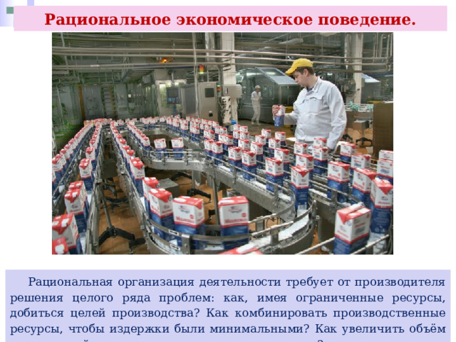 Рациональное экономическое поведение.  Рациональная организация деятельности требует от производителя решения целого ряда проблем: как, имея ограниченные ресурсы, добиться целей производства? Как комбинировать производственные ресурсы, чтобы издержки были минимальными? Как увеличить объём выпускаемой продукции при имеющихся ресурсах? 