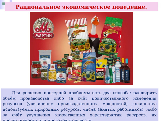 Рациональное экономическое поведение.  Для решения последней проблемы есть два способа: расширить объём производства либо за счёт количественного изменения ресурсов (увеличение производственных мощностей, количества используемых природных ресурсов, числа занятых работников), либо за счёт улучшения качественных характеристик ресурсов, их продуктивности или производительности. 