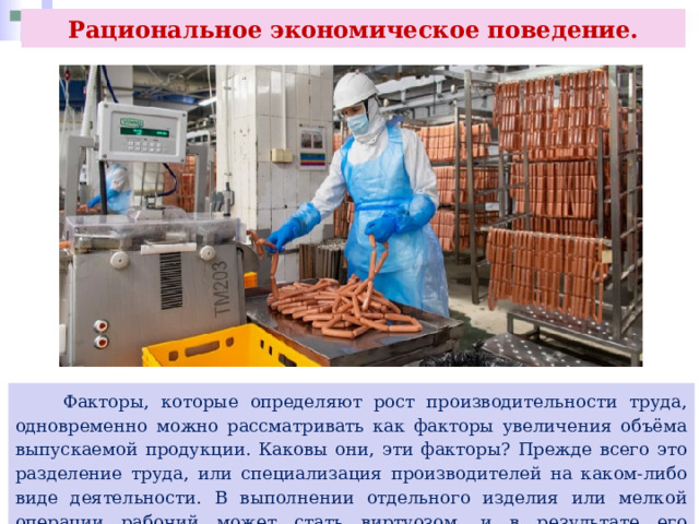 Рациональное экономическое поведение.  Факторы, которые определяют рост производительности труда, одновременно можно рассматривать как факторы увеличения объёма выпускаемой продукции. Каковы они, эти факторы? Прежде всего это разделение труда, или специализация производителей на каком-либо виде деятельности. В выполнении отдельного изделия или мелкой операции рабочий может стать виртуозом, и в результате его производительность возрастает. 