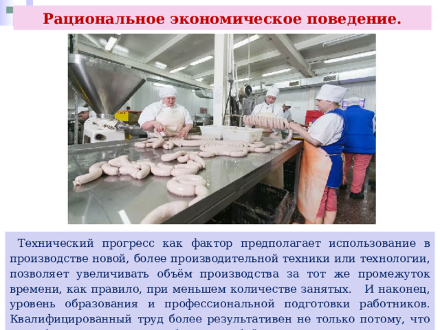 Рациональное экономическое поведение.  Технический прогресс как фактор предполагает использование в производстве новой, более производительной техники или технологии, позволяет увеличивать объём производства за тот же промежуток времени, как правило, при меньшем количестве занятых. И наконец, уровень образования и профессиональной подготовки работников. Квалифицированный труд более результативен не только потому, что способствует производству большего объёма продукции. 