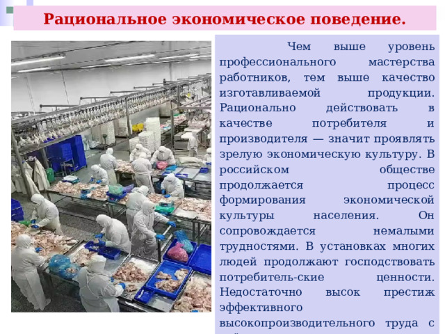 Рациональное экономическое поведение.  Чем выше уровень профессионального мастерства работников, тем выше качество изготавливаемой продукции. Рационально действовать в качестве потребителя и производителя — значит проявлять зрелую экономическую культуру. В российском обществе продолжается процесс формирования экономической культуры населения. Он сопровождается немалыми трудностями. В установках многих людей продолжают господствовать потребитель-ские ценности. Недостаточно высок престиж эффективного высокопроизводительного труда с учётом не только личных, но и общественных интересов. Не всеми участниками экономического процесса честное ведение бизнеса воспринимается как необходимое условие деятельности. 