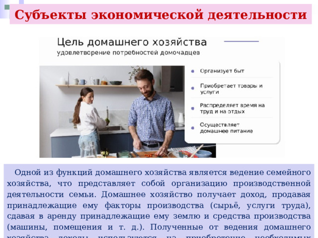 Субъекты экономической деятельности  Одной из функций домашнего хозяйства является ведение семейного хозяйства, что представляет собой организацию производственной деятельности семьи. Домашнее хозяйство получает доход, продавая принадлежащие ему факторы производства (сырьё, услуги труда), сдавая в аренду принадлежащие ему землю и средства производства (машины, помещения и т. д.). Полученные от ведения домашнего хозяйства доходы используются на приобретение необходимых товаров, а также создание сбережений. 