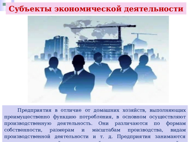 Субъекты экономической деятельности  Предприятия в отличие от домашних хозяйств, выполняющих преимущественно функцию потребления, в основном осуществляют производственную деятельность. Они различаются по формам собственности, размерам и масштабам производства, видам производственной деятельности и т. д. Предприятия занимаются предпринимательской, коммерческой деятельностью, цель которой — извлечение прибыли. 
