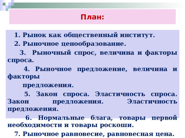 План:  1. Рынок как общественный институт.  2. Рыночное ценообразование.  3. Рыночный спрос, величина и факторы спроса.  4. Рыночное предложение, величина и факторы  предложения.  5. Закон спроса. Эластичность спроса. Закон предложения. Эластичность предложения.  6. Нормальные блага, товары первой необходимости и товары роскоши.  7. Рыночное равновесие, равновесная цена. 