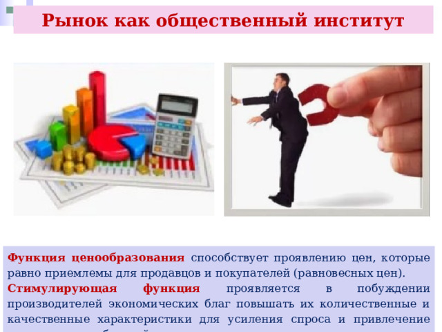Рынок как общественный институт Функция ценообразования способствует проявлению цен, которые равно приемлемы для продавцов и покупателей (равновесных цен). Стимулирующая функция проявляется в побуждении производителей экономических благ повышать их количественные и качественные характеристики для усиления спроса и привлечение внимания потребителей 