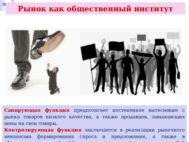 Рынок как общественный институт Санирующая функция предполагает постепенное вытеснение с рынка товаров низкого качества, а также продавцов, завышающих цены на свои товары. Контролирующая функция заключается в реализации рыночного механизма формирования спроса и предложения, а также в обеспечении условий эффективного взаимодействия между собой продавцов и покупателей. 