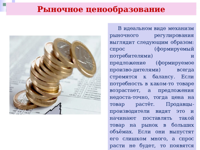Рыночное ценообразование  В идеальном виде механизм рыночного регулирования выглядит следующим образом: спрос (формируемый потребителями) и предложение (формируемое произво-дителями) всегда стремятся к балансу. Если потребность в каком-то товаре возрастает, а предложения недоста-точно, тогда цена на товар растёт. Продавцы-производители видят это и начинают поставлять такой товар на рынок в больших объёмах. Если они выпустят его слишком много, а спрос расти не будет, то появятся излишки, и цена начнёт снижаться. Так спрос и предложение регулируют сами себя. 
