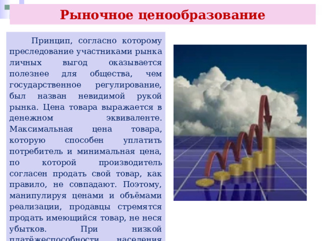 Рыночное ценообразование  Принцип, согласно которому преследование участниками рынка личных выгод оказывается полезнее для общества, чем государственное регулирование, был назван невидимой рукой рынка. Цена товара выражается в денежном эквиваленте. Максимальная цена товара, которую способен уплатить потребитель и минимальная цена, по которой производитель согласен продать свой товар, как правило, не совпадают. Поэтому, манипулируя ценами и объёмами реализации, продавцы стремятся продать имеющийся товар, не неся убытков. При низкой платёжеспособности населения производитель будет пытаться снизить себестоимость товара либо сократить производство. 