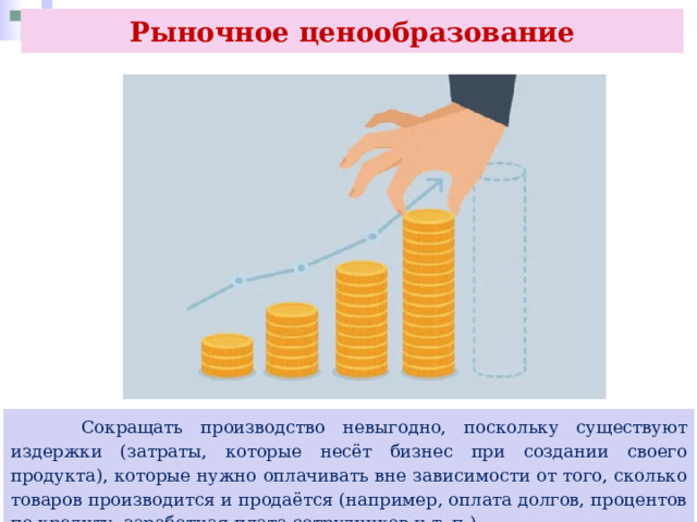 Рыночное ценообразование  Сокращать производство невыгодно, поскольку существуют издержки (затраты, которые несёт бизнес при создании своего продукта), которые нужно оплачивать вне зависимости от того, сколько товаров производится и продаётся (например, оплата долгов, процентов по кредиту, заработная плата сотрудников и т. п.). 