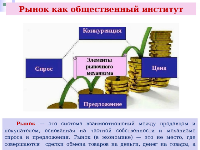 Рынок как общественный институт  Рынок — это система взаимоотношений между продавцом и покупателем, основанная на частной собственности и механизме спроса и предложения. Рынок (в экономике) — это не место, где совершаются сделки обмена товаров на деньги, денег на товары, а отношения, воплощаемые в этих сделках. 
