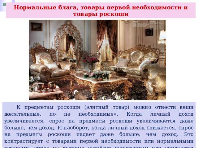 Нормальные блага, товары первой необходимости и товары роскоши  К предметам роскоши (элитный товар) можно отнести вещи желательные, но не необходимые». Когда личный доход увеличивается, спрос на предметы роскоши увеличивается даже больше, чем доход. И наоборот, когда личный доход снижается, спрос на предметы роскоши падает даже больше, чем доход. Это контрастирует с товарами первой необходимости или нормальными товарами, спрос на которые остаётся неизменным или снижается лишь незначительно по мере уменьшения дохода. 