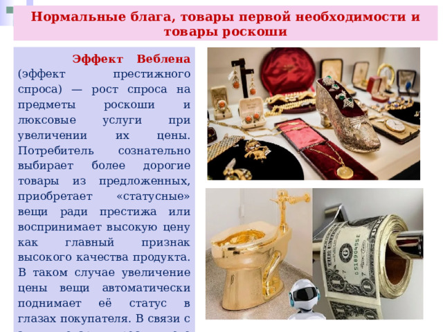 Нормальные блага, товары первой необходимости и товары роскоши  Эффект Веблена (эффект престижного спроса) — рост спроса на предметы роскоши и люксовые услуги при увеличении их цены. Потребитель сознательно выбирает более дорогие товары из предложенных, приобретает «статусные» вещи ради престижа или воспринимает высокую цену как главный признак высокого качества продукта. В таком случае увеличение цены вещи автоматически поднимает её статус в глазах покупателя. В связи с этим товары престижного спроса выпускаются в относительно ограниченном объёме, а их цена поддерживается на высоком уровне. 