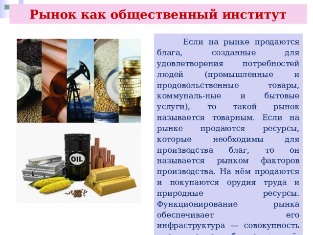 Рынок как общественный институт  Если на рынке продаются блага, созданные для удовлетворения потребностей людей (промышленные и продовольственные товары, коммуналь-ные и бытовые услуги), то такой рынок называется товарным. Если на рынке продаются ресурсы, которые необходимы для производства благ, то он называется рынком факторов производства. На нём продаются и покупаются орудия труда и природные ресурсы. Функционирование рынка обеспечивает его инфраструктура — совокупность институтов, служб, предприятий, обслуживающих рынок и обеспечивающих нормальное его функционирование 