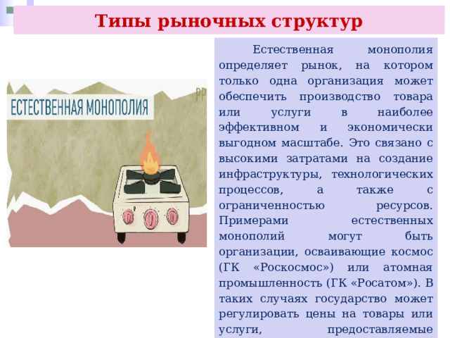 Типы рыночных структур  Естественная монополия определяет рынок, на котором только одна организация может обеспечить производство товара или услуги в наиболее эффективном и экономически выгодном масштабе. Это связано с высокими затратами на создание инфраструктуры, технологических процессов, а также с ограниченностью ресурсов. Примерами естественных монополий могут быть организации, осваивающие космос (ГК «Роскосмос») или атомная промышленность (ГК «Росатом»). В таких случаях государство может регулировать цены на товары или услуги, предоставляемые естественными монополиями, чтобы защитить интересы потребителей и обеспечить доступность услуг для всех граждан. 