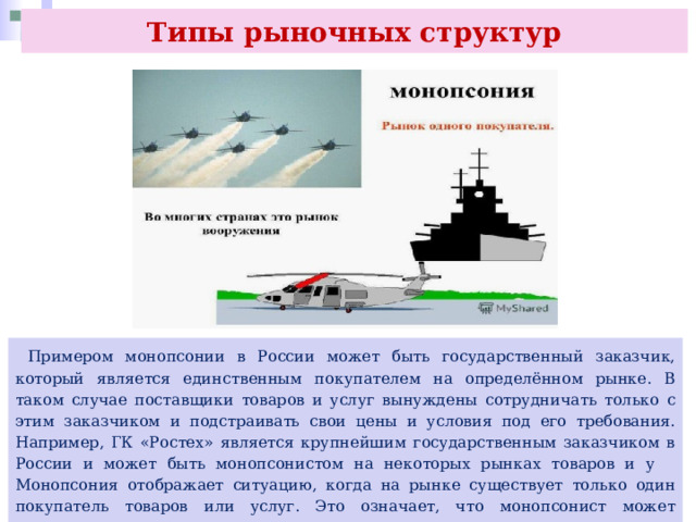 Типы рыночных структур  Примером монопсонии в России может быть государственный заказчик, который является единственным покупателем на определённом рынке. В таком случае поставщики товаров и услуг вынуждены сотрудничать только с этим заказчиком и подстраивать свои цены и условия под его требования. Например, ГК «Ростех» является крупнейшим государственным заказчиком в России и может быть монопсонистом на некоторых рынках товаров и у Монопсония отображает ситуацию, когда на рынке существует только один покупатель товаров или услуг. Это означает, что монопсонист может контролировать цены, которые он готов заплатить, и ограничивать количество товаров или услуг, которые он покупает, чтобы минимизировать свои затраты. 