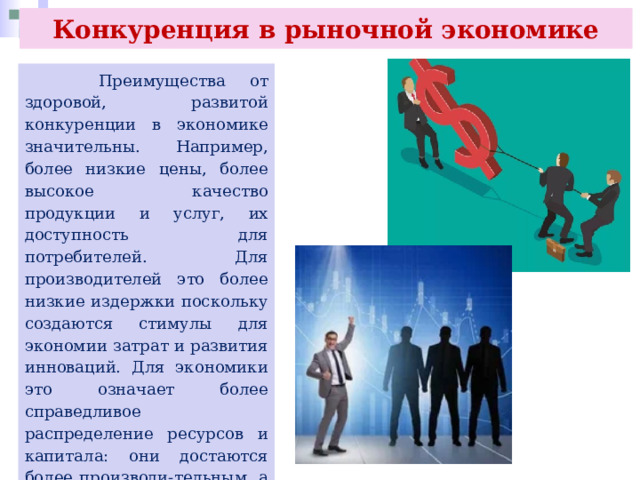 Конкуренция в рыночной экономике  Преимущества от здоровой, развитой конкуренции в экономике значительны. Например, более низкие цены, более высокое качество продукции и услуг, их доступность для потребителей. Для производителей это более низкие издержки поскольку создаются стимулы для экономии затрат и развития инноваций. Для экономики это означает более справедливое распределение ресурсов и капитала: они достаются более производи-тельным, а не тем участникам рынка, кто создают препятствия для конкуренции. 