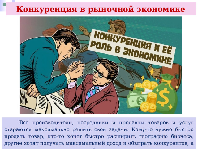 Конкуренция в рыночной экономике  Все производители, посредники и продавцы товаров и услуг стараются максимально решить свои задачи. Кому-то нужно быстро продать товар, кто-то хочет быстро расширить географию бизнеса, другие хотят получать максимальный доход и обыграть конкурентов, а кто-то ищет новые рынки и создаёт новые услуги и товары. 