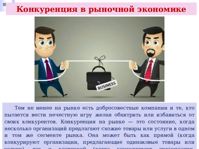 Конкуренция в рыночной экономике  Тем не менее на рынке есть добросовестные компании и те, кто пытается вести нечестную игру желая обхитрить или избавиться от своих конкурентов. Конкуренция на рынке — это состояние, когда несколько организаций предлагают схожие товары или услуги в одном и том же сегменте рынка. Она может быть как прямой (когда конкурируют организации, предлагающие одинаковые товары или услуги), так и косвенной (когда конкурируют организации, предлагающие схожие товары или услуги). 