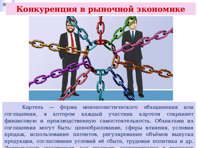 Конкуренция в рыночной экономике  Картель — форма монополистического объединения или соглашения, в котором каждый участник картеля сохраняет финансовую и производственную самостоятельность. Объектами их соглашения могут быть: ценообразование, сферы влияния, условия продаж, использование патентов, регулирование объёмов выпуска продукции, согласование условий её сбыта, трудовая политика и др. Деятельность участников, как правило, сосредоточена в пределах одной отрасли. 